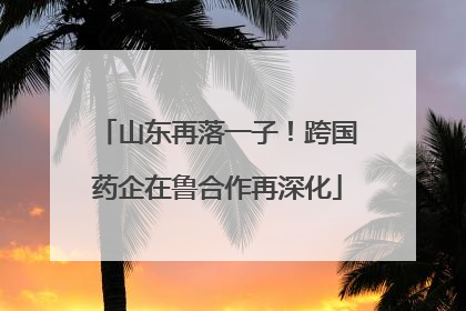山东再落一子！跨国药企在鲁合作再深化