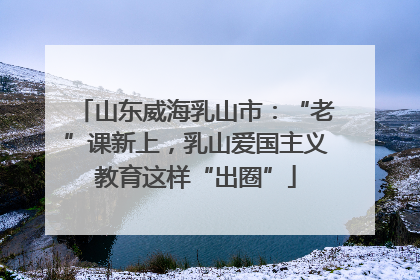 山东威海乳山市：“老”课新上，乳山爱国主义教育这样“出圈”