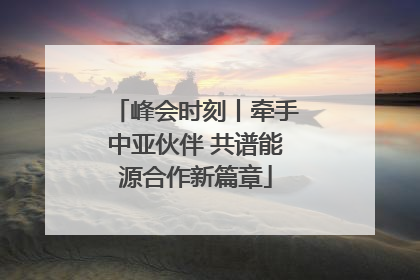 峰会时刻丨牵手中亚伙伴 共谱能源合作新篇章