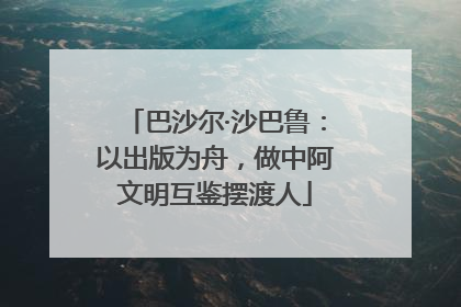 巴沙尔·沙巴鲁：以出版为舟，做中阿文明互鉴摆渡人