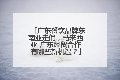 广东餐饮品牌东南亚走俏，马来西亚-广东经贸合作有哪些新机遇？