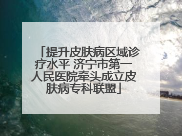 提升皮肤病区域诊疗水平 济宁市第一人民医院牵头成立皮肤病专科联盟