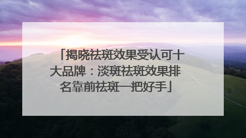 揭晓祛斑效果受认可十大品牌：淡斑祛斑效果排名靠前祛斑一把好手