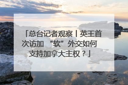总台记者观察丨英王首次访加 “软”外交如何支持加拿大主权？