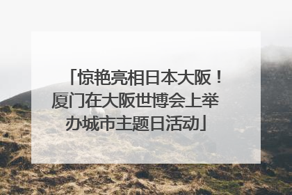 惊艳亮相日本大阪！厦门在大阪世博会上举办城市主题日活动