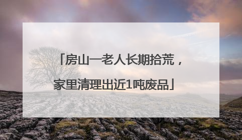 房山一老人长期拾荒，家里清理出近1吨废品