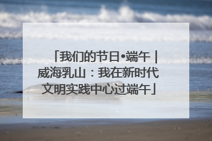 我们的节日•端午｜威海乳山：我在新时代文明实践中心过端午