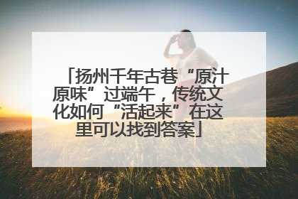 扬州千年古巷“原汁原味”过端午，传统文化如何“活起来”在这里可以找到答案
