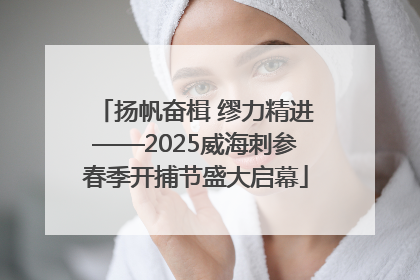 扬帆奋楫 缪力精进——2025威海刺参春季开捕节盛大启幕