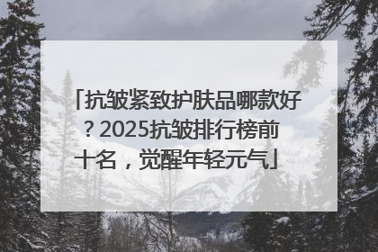抗皱紧致护肤品哪款好？2025抗皱排行榜前十名，觉醒年轻元气