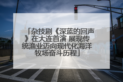 杂技剧《深蓝的回声》在大连首演 展现传统渔业迈向现代化海洋牧场奋斗历程