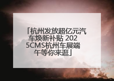 杭州发放超亿元汽车焕新补贴 2025CMS杭州车展端午等你来逛