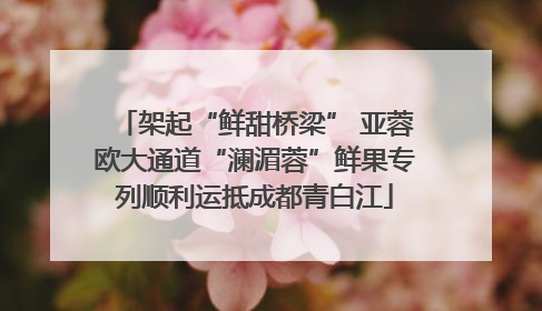 架起“鲜甜桥梁” 亚蓉欧大通道“澜湄蓉”鲜果专列顺利运抵成都青白江