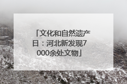文化和自然遗产日：河北新发现7000余处文物