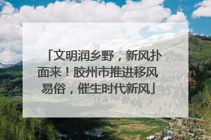 文明润乡野，新风扑面来！胶州市推进移风易俗，催生时代新风