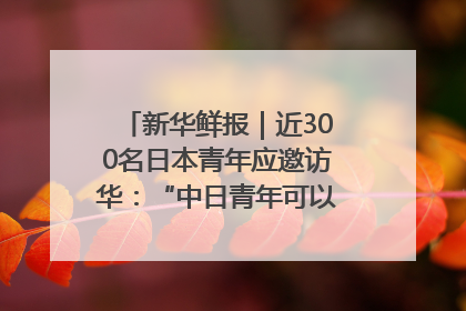 新华鲜报｜近300名日本青年应邀访华：“中日青年可以创造更好的未来”
