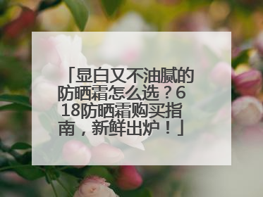 显白又不油腻的防晒霜怎么选？618防晒霜购买指南，新鲜出炉！