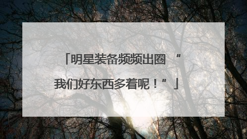 明星装备频频出圈 “我们好东西多着呢！”