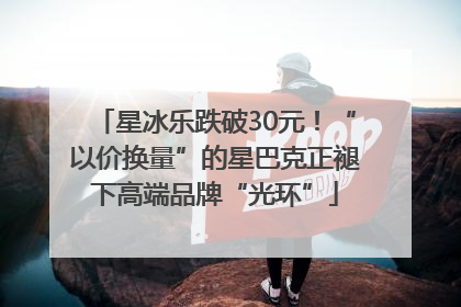星冰乐跌破30元！“以价换量”的星巴克正褪下高端品牌“光环”