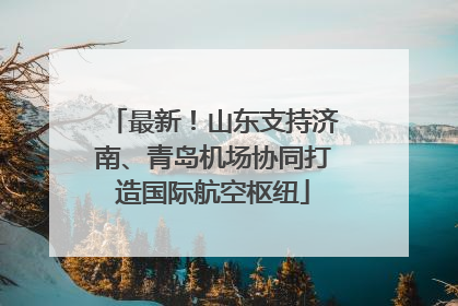 最新！山东支持济南、青岛机场协同打造国际航空枢纽