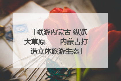歌游内蒙古 纵览大草原——内蒙古打造立体旅游生态