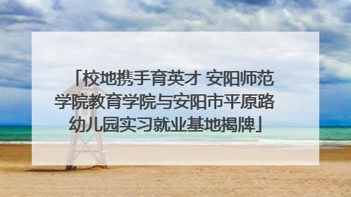 校地携手育英才 安阳师范学院教育学院与安阳市平原路幼儿园实习就业基地揭牌
