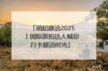 潮起廊洽2025丨国际旅拍达人喊你打卡廊洽时光