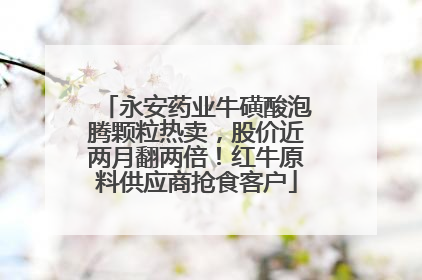 永安药业牛磺酸泡腾颗粒热卖，股价近两月翻两倍！红牛原料供应商抢食客户
