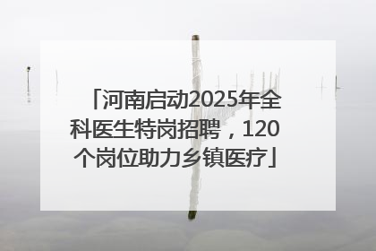 河南启动2025年全科医生特岗招聘，120个岗位助力乡镇医疗