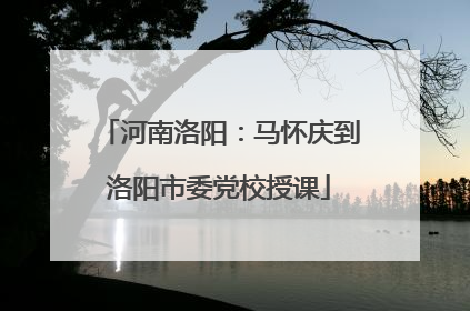 河南洛阳：马怀庆到洛阳市委党校授课