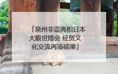 泉州非遗亮相日本大阪世博会 经贸文化交流再添硕果
