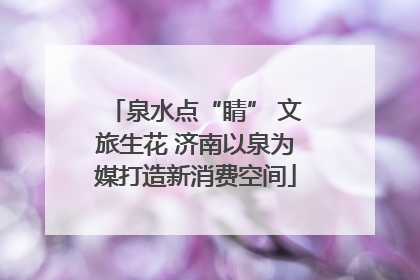泉水点“睛” 文旅生花 济南以泉为媒打造新消费空间