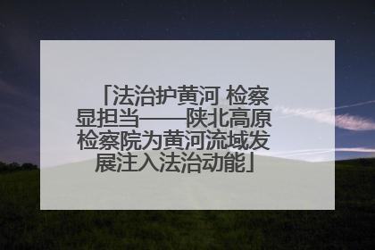 法治护黄河 检察显担当——陕北高原检察院为黄河流域发展注入法治动能