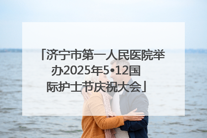 济宁市第一人民医院举办2025年5•12国际护士节庆祝大会