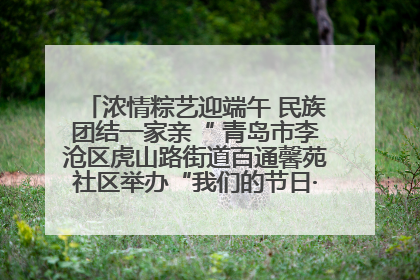 浓情粽艺迎端午 民族团结一家亲“ 青岛市李沧区虎山路街道百通馨苑社区举办“我们的节日·端午“主题活动