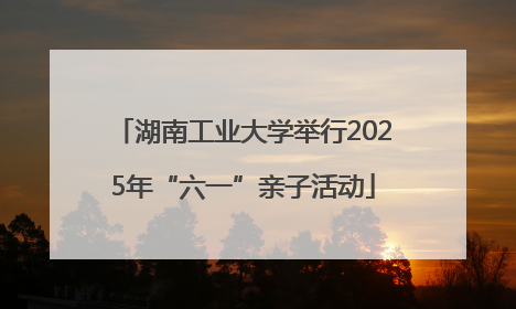 湖南工业大学举行2025年“六一”亲子活动