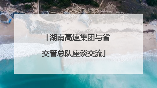 湖南高速集团与省交管总队座谈交流