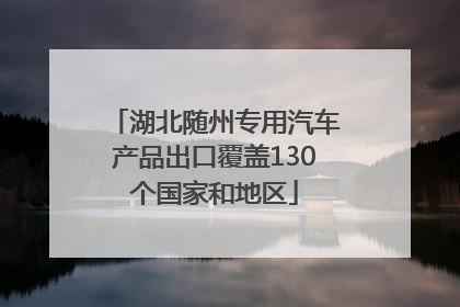 湖北随州专用汽车产品出口覆盖130个国家和地区