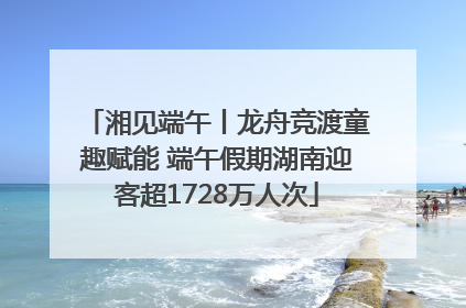 湘见端午丨龙舟竞渡童趣赋能 端午假期湖南迎客超1728万人次