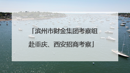 滨州市财金集团考察组赴重庆、西安招商考察