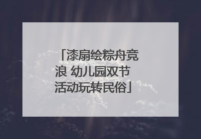 漆扇绘粽舟竞浪 幼儿园双节活动玩转民俗