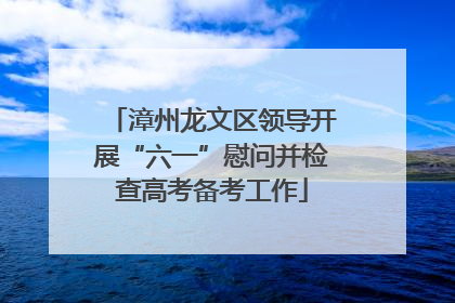 漳州龙文区领导开展“六一”慰问并检查高考备考工作