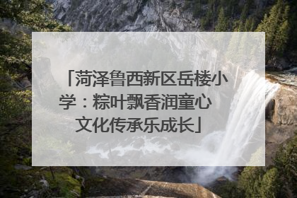 菏泽鲁西新区岳楼小学：粽叶飘香润童心 文化传承乐成长