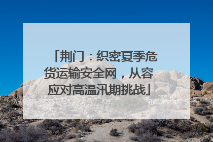 荆门：织密夏季危货运输安全网，从容应对高温汛期挑战