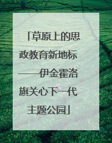 草原上的思政教育新地标——伊金霍洛旗关心下一代主题公园