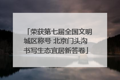 荣获第七届全国文明城区称号 北京门头沟书写生态宜居新答卷