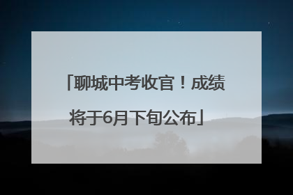 聊城中考收官！成绩将于6月下旬公布