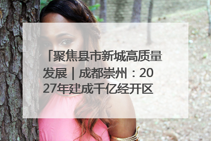 聚焦县市新城高质量发展｜成都崇州：2027年建成千亿经开区、2029年GDP突破750亿元