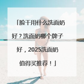 脸干用什么洗面奶好？洗面奶哪个牌子好，2025洗面奶值得买推荐！