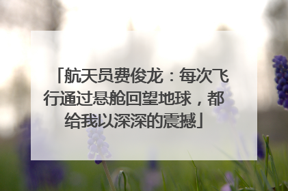 航天员费俊龙：每次飞行通过悬舱回望地球，都给我以深深的震撼